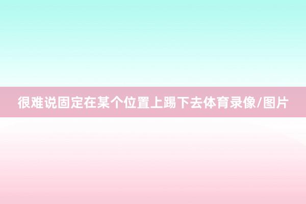 很难说固定在某个位置上踢下去体育录像/图片