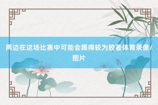 两边在这场比赛中可能会踢得较为胶著体育录像/图片
