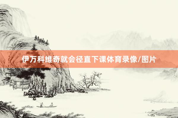 伊万科维奇就会径直下课体育录像/图片