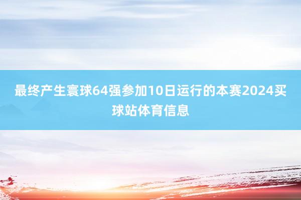 最终产生寰球64强参加10日运行的本赛2024买球站体育信息