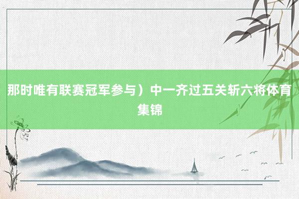 那时唯有联赛冠军参与）中一齐过五关斩六将体育集锦