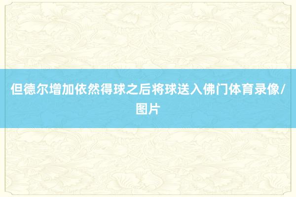 但德尔增加依然得球之后将球送入佛门体育录像/图片