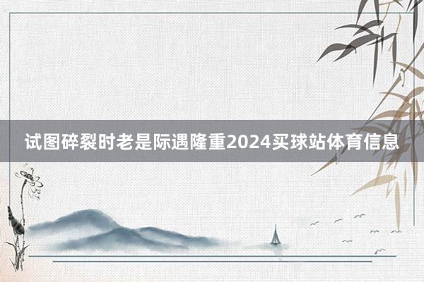 试图碎裂时老是际遇隆重2024买球站体育信息