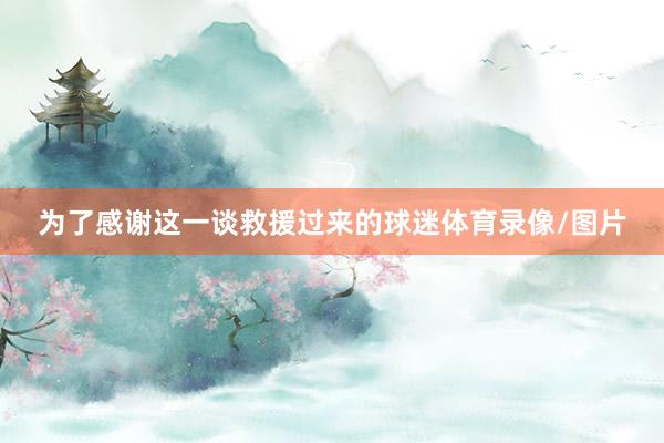 为了感谢这一谈救援过来的球迷体育录像/图片