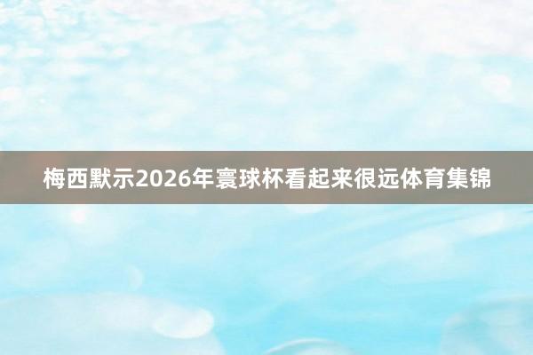 梅西默示2026年寰球杯看起来很远体育集锦