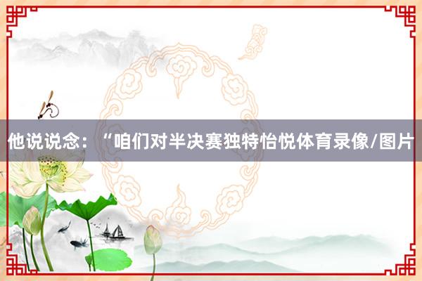 他说说念：“咱们对半决赛独特怡悦体育录像/图片