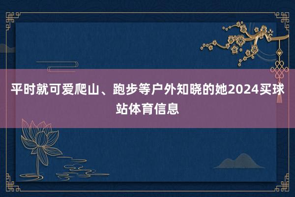 平时就可爱爬山、跑步等户外知晓的她2024买球站体育信息