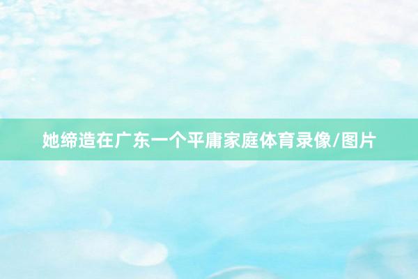 她缔造在广东一个平庸家庭体育录像/图片