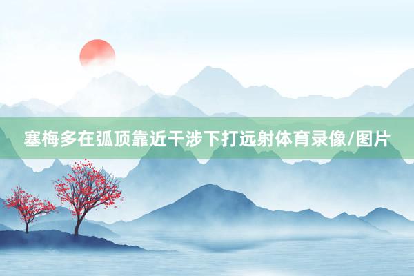 塞梅多在弧顶靠近干涉下打远射体育录像/图片