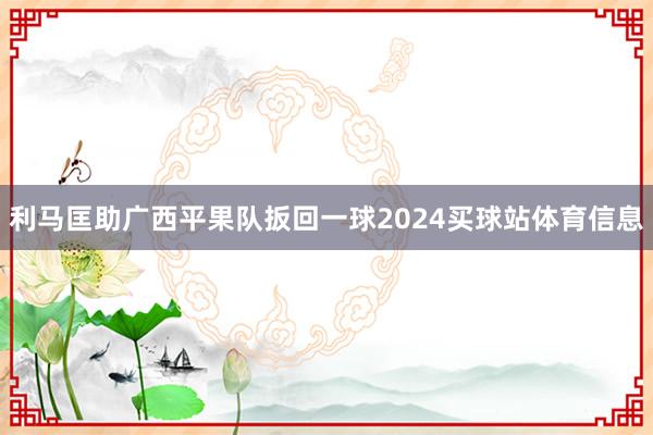 利马匡助广西平果队扳回一球2024买球站体育信息