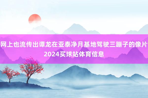 网上也流传出谭龙在亚泰净月基地驾驶三蹦子的像片2024买球站体育信息