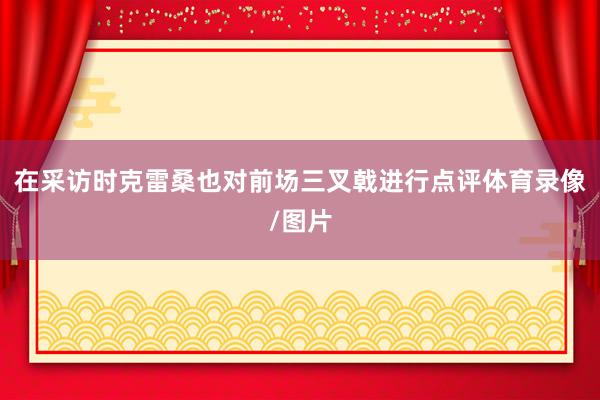 在采访时克雷桑也对前场三叉戟进行点评体育录像/图片