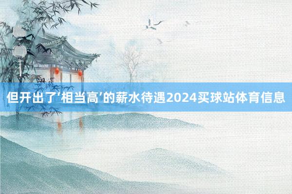 但开出了‘相当高’的薪水待遇2024买球站体育信息
