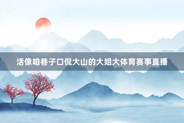 活像咱巷子口侃大山的大姐大体育赛事直播