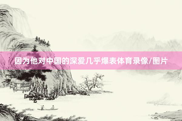 因为他对中国的深爱几乎爆表体育录像/图片