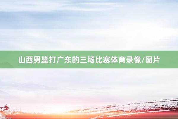山西男篮打广东的三场比赛体育录像/图片