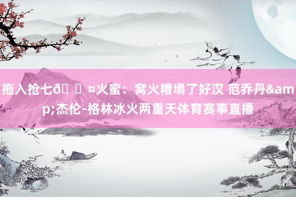 拖入抢七😤火蜜：窝火糟塌了好汉 范乔丹&杰伦-格林冰火两重天体育赛事直播