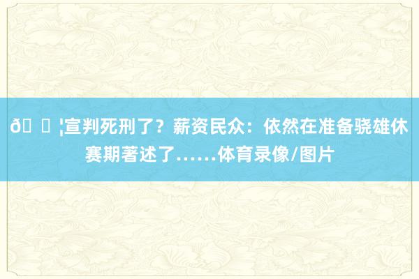😦宣判死刑了？薪资民众：依然在准备骁雄休赛期著述了……体育录像/图片