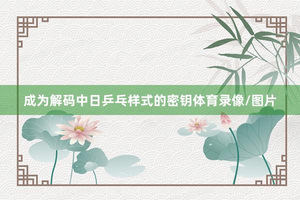 成为解码中日乒乓样式的密钥体育录像/图片