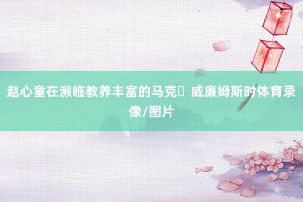 赵心童在濒临教养丰富的马克・威廉姆斯时体育录像/图片