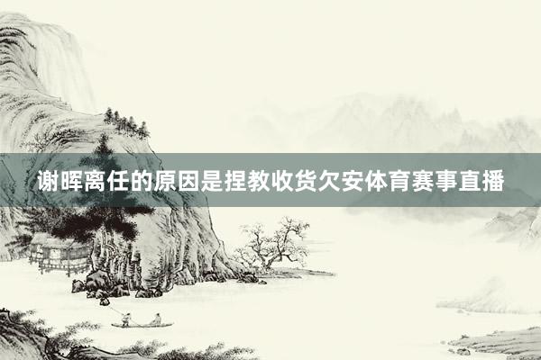 谢晖离任的原因是捏教收货欠安体育赛事直播