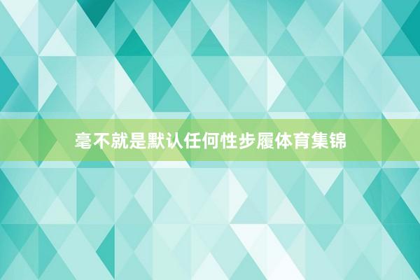 毫不就是默认任何性步履体育集锦