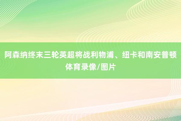 阿森纳终末三轮英超将战利物浦、纽卡和南安普顿体育录像/图片
