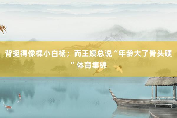 背挺得像棵小白杨；而王姨总说“年龄大了骨头硬”体育集锦
