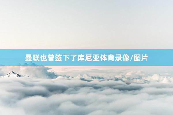 曼联也曾签下了库尼亚体育录像/图片