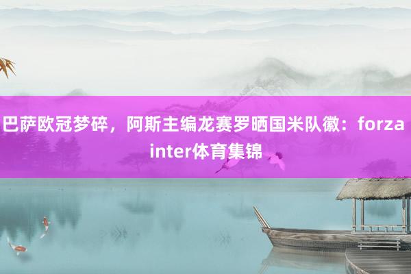 巴萨欧冠梦碎，阿斯主编龙赛罗晒国米队徽：forza inter体育集锦