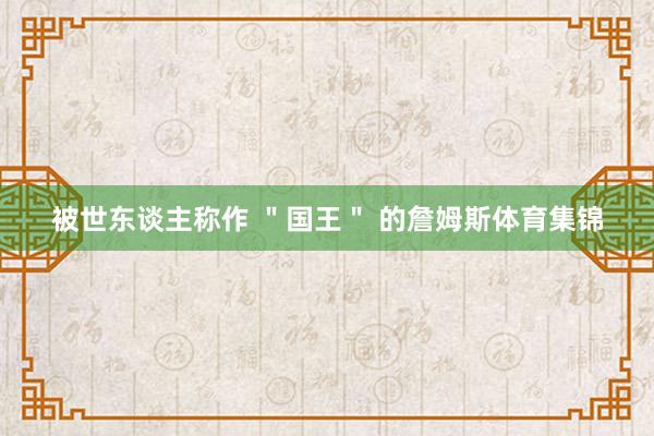 被世东谈主称作 ＂国王＂ 的詹姆斯体育集锦