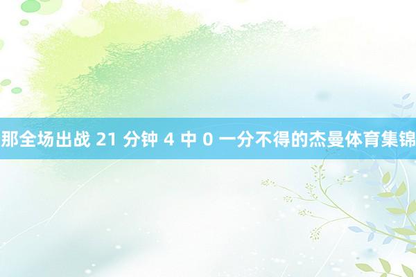 那全场出战 21 分钟 4 中 0 一分不得的杰曼体育集锦