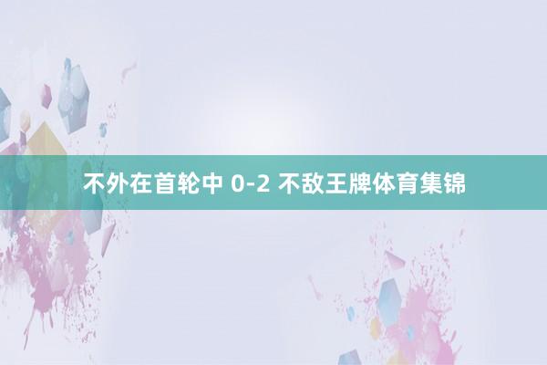 不外在首轮中 0-2 不敌王牌体育集锦