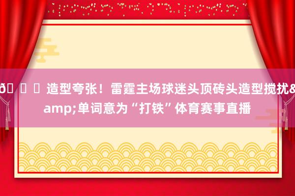 😝造型夸张！雷霆主场球迷头顶砖头造型搅扰&单词意为“打铁”体育赛事直播