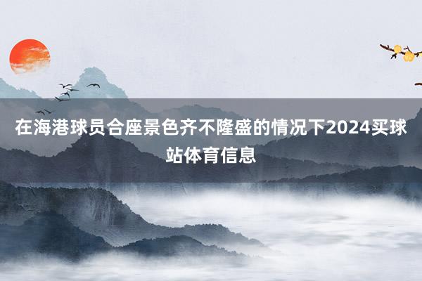 在海港球员合座景色齐不隆盛的情况下2024买球站体育信息