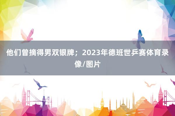 他们曾摘得男双银牌；2023年德班世乒赛体育录像/图片