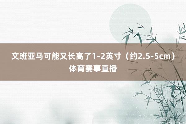 文班亚马可能又长高了1-2英寸（约2.5-5cm）体育赛事直播