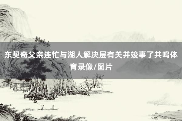 东契奇父亲连忙与湖人解决层有关并竣事了共鸣体育录像/图片
