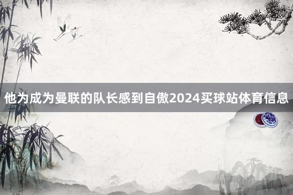 他为成为曼联的队长感到自傲2024买球站体育信息