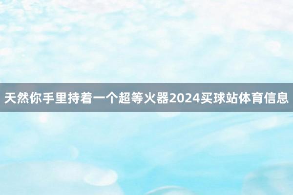 天然你手里持着一个超等火器2024买球站体育信息
