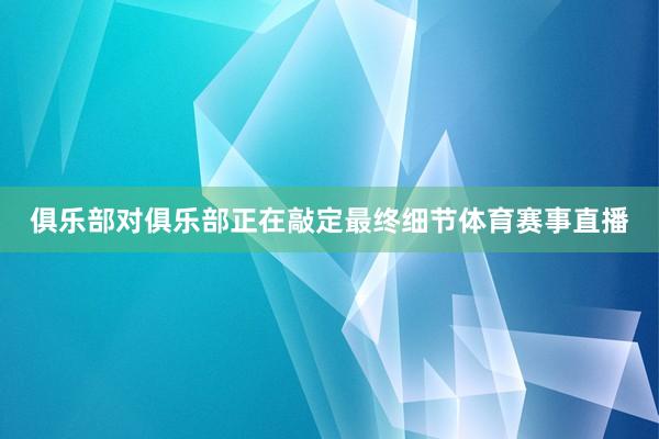 俱乐部对俱乐部正在敲定最终细节体育赛事直播