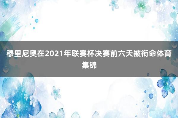 穆里尼奥在2021年联赛杯决赛前六天被衔命体育集锦