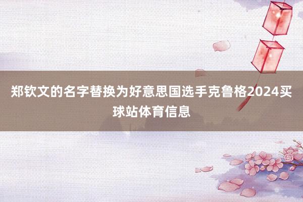 郑钦文的名字替换为好意思国选手克鲁格2024买球站体育信息