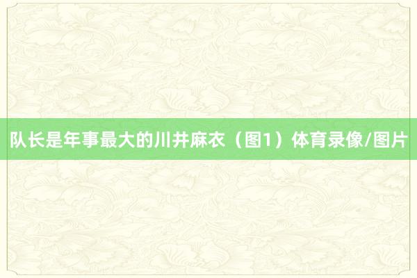 队长是年事最大的川井麻衣（图1）体育录像/图片