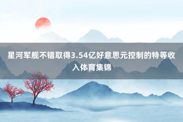 星河军舰不错取得3.54亿好意思元控制的特等收入体育集锦