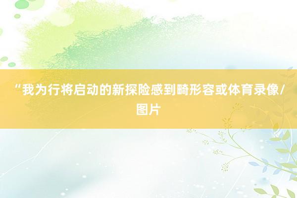 “我为行将启动的新探险感到畸形容或体育录像/图片