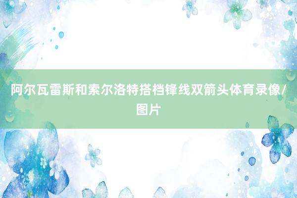 阿尔瓦雷斯和索尔洛特搭档锋线双箭头体育录像/图片