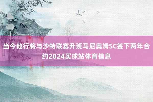 当今他行将与沙特联赛升班马尼奥姆SC签下两年合约2024买球站体育信息