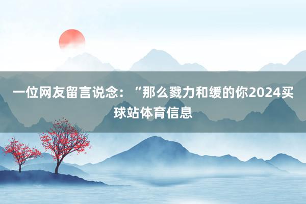 一位网友留言说念：“那么戮力和缓的你2024买球站体育信息