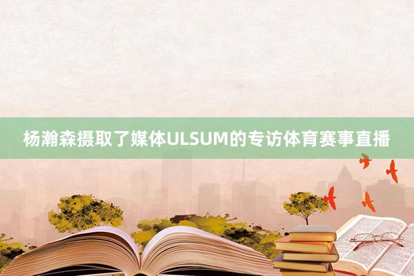 杨瀚森摄取了媒体ULSUM的专访体育赛事直播